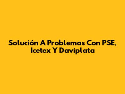 Solución A Problemas Con PSE, Icetex Y Daviplata