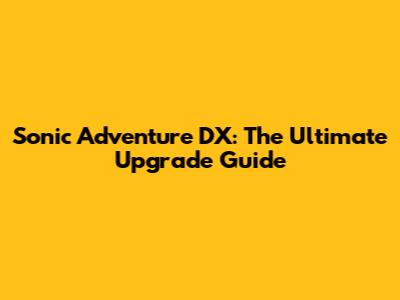 Sonic Adventure DX: The Ultimate Upgrade Guide