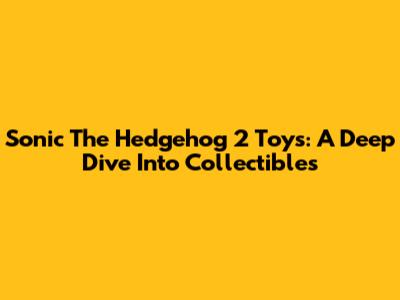 Sonic The Hedgehog 2 Toys: A Deep Dive Into Collectibles