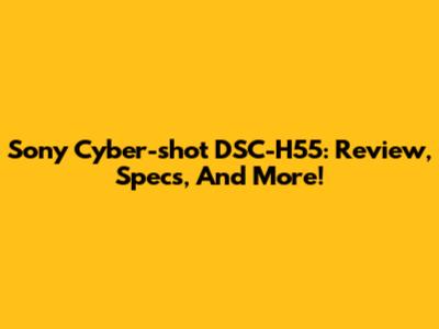 Sony Cyber-shot DSC-H55: Review, Specs, And More!