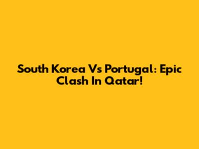 South Korea Vs Portugal: Epic Clash In Qatar!