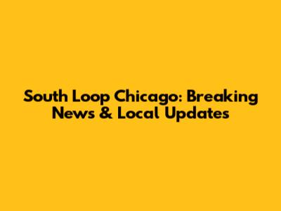 South Loop Chicago: Breaking News & Local Updates