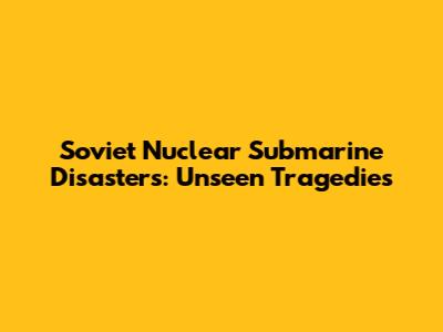 Soviet Nuclear Submarine Disasters: Unseen Tragedies