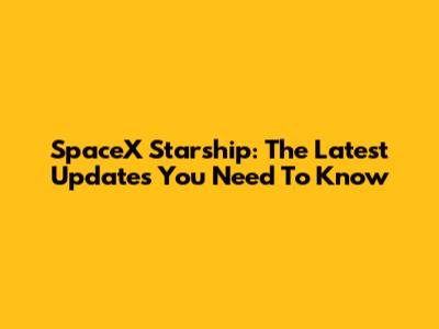 SpaceX Starship: The Latest Updates You Need To Know
