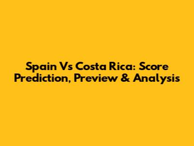 Spain Vs Costa Rica: Score Prediction, Preview & Analysis