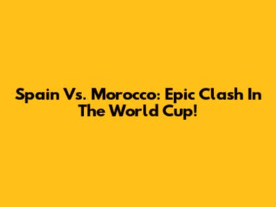 Spain Vs. Morocco: Epic Clash In The World Cup!