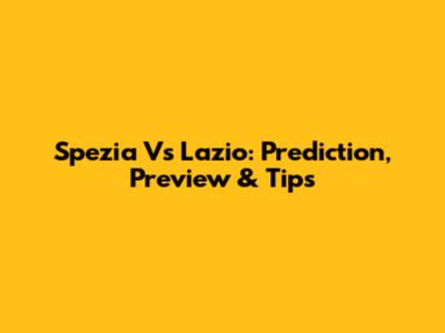Spezia Vs Lazio: Prediction, Preview & Tips