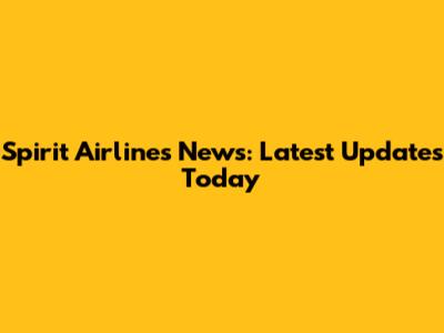 Spirit Airlines News: Latest Updates Today