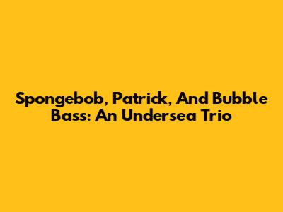 Spongebob, Patrick, And Bubble Bass: An Undersea Trio