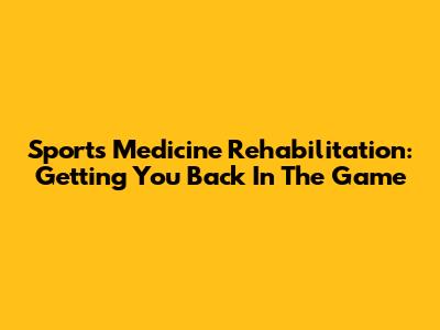 Sports Medicine Rehabilitation: Getting You Back In The Game