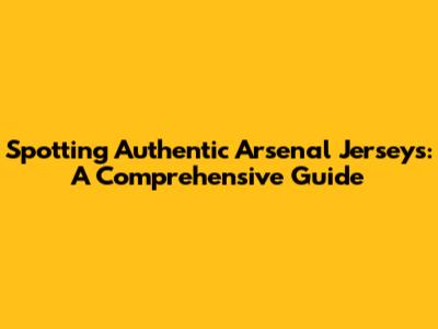 Spotting Authentic Arsenal Jerseys: A Comprehensive Guide
