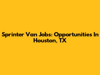 Sprinter Van Jobs: Opportunities In Houston, TX
