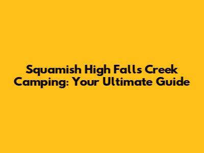 Squamish High Falls Creek Camping: Your Ultimate Guide