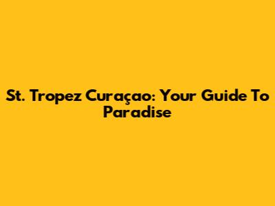 St. Tropez Curaçao: Your Guide To Paradise