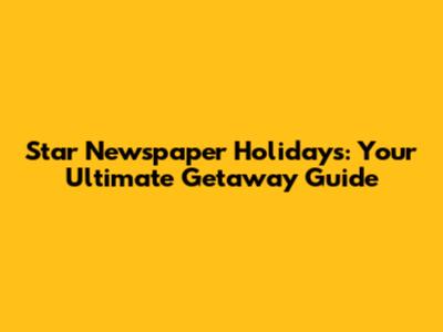Star Newspaper Holidays: Your Ultimate Getaway Guide