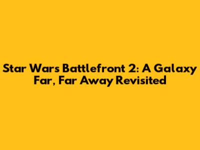 Star Wars Battlefront 2: A Galaxy Far, Far Away Revisited