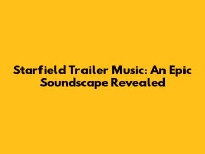 Starfield Trailer Music: An Epic Soundscape Revealed