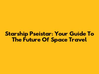 Starship Pseistar: Your Guide To The Future Of Space Travel