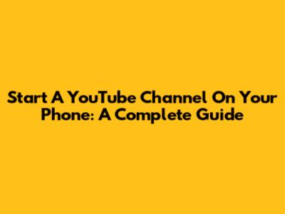 Start A YouTube Channel On Your Phone: A Complete Guide