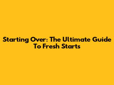 Starting Over: The Ultimate Guide To Fresh Starts