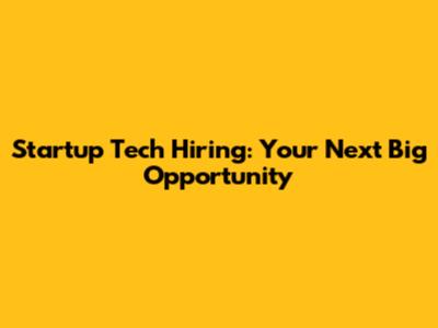 Startup Tech Hiring: Your Next Big Opportunity