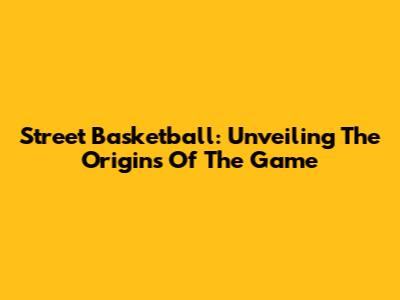 Street Basketball: Unveiling The Origins Of The Game
