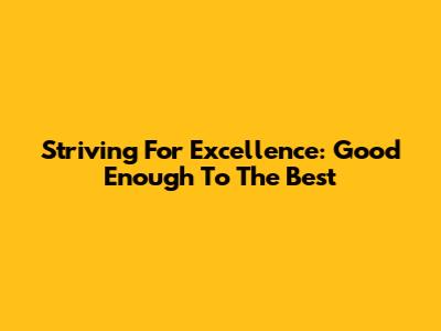 Striving For Excellence: Good Enough To The Best
