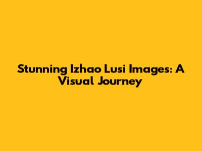 Stunning Izhao Lusi Images: A Visual Journey