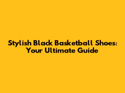 Stylish Black Basketball Shoes: Your Ultimate Guide
