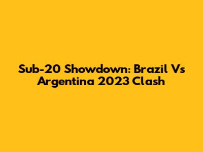 Sub-20 Showdown: Brazil Vs Argentina 2023 Clash