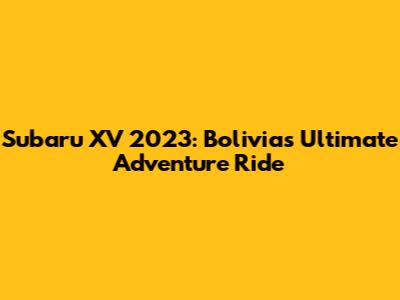 Subaru XV 2023: Bolivia's Ultimate Adventure Ride