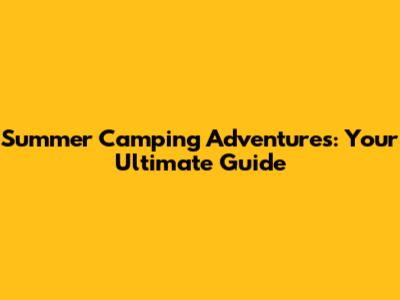Summer Camping Adventures: Your Ultimate Guide
