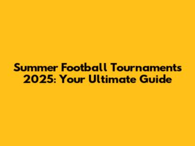 Summer Football Tournaments 2025: Your Ultimate Guide