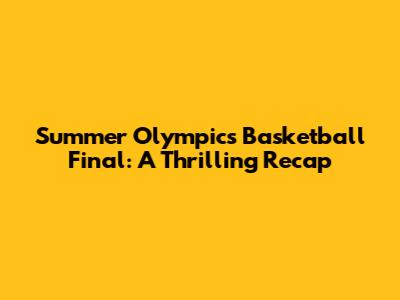 Summer Olympics Basketball Final: A Thrilling Recap