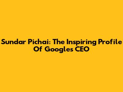 Sundar Pichai: The Inspiring Profile Of Google's CEO
