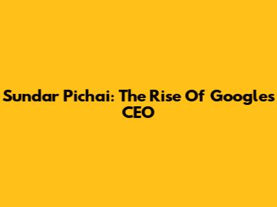 Sundar Pichai: The Rise Of Google's CEO