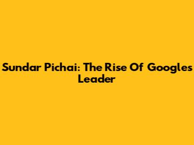 Sundar Pichai: The Rise Of Google's Leader