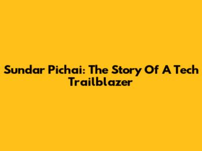 Sundar Pichai: The Story Of A Tech Trailblazer