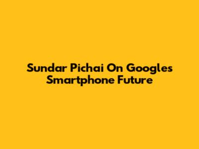 Sundar Pichai On Google's Smartphone Future