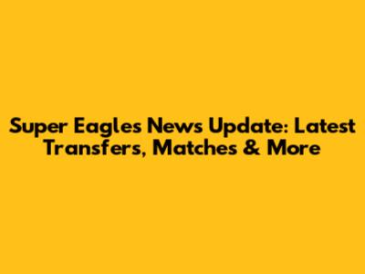 Super Eagles News Update: Latest Transfers, Matches & More