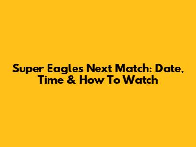 Super Eagles Next Match: Date, Time & How To Watch