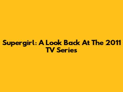 Supergirl: A Look Back At The 2011 TV Series