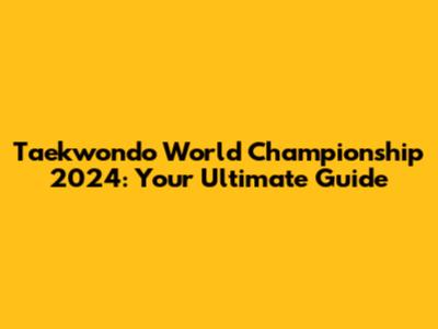 Taekwondo World Championship 2024: Your Ultimate Guide
