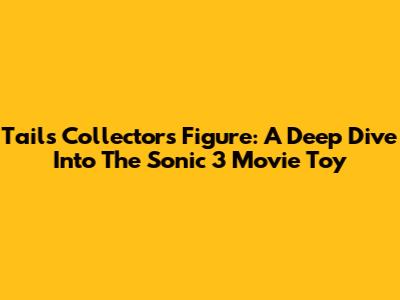 Tails Collector's Figure: A Deep Dive Into The Sonic 3 Movie Toy