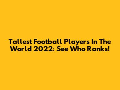 Tallest Football Players In The World 2022: See Who Ranks!