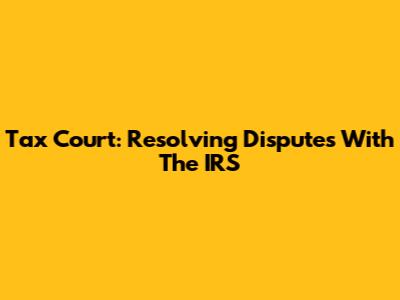 Tax Court: Resolving Disputes With The IRS