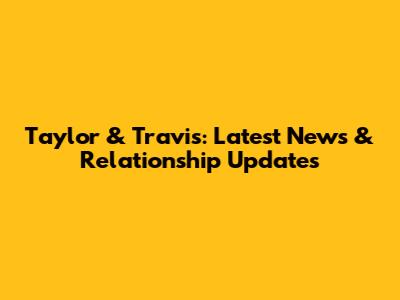 Taylor & Travis: Latest News & Relationship Updates