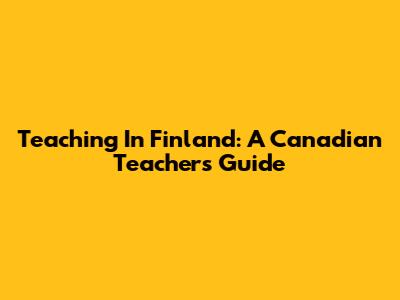 Teaching In Finland: A Canadian Teacher's Guide