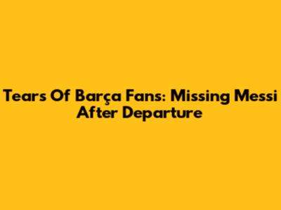 Tears Of Barça Fans: Missing Messi After Departure