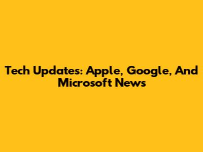 Tech Updates: Apple, Google, And Microsoft News